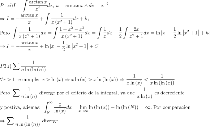 TEX: \[<br />\begin{gathered}<br />  P1.ii)I = \int {\frac{{\arctan x}}<br />{{x^2 }}dx} {\text{; }}u = \arctan x \wedge dv = x^{ - 2}  \hfill \\<br />   \Rightarrow I =  - \frac{{\arctan x}}<br />{x} + \int {\frac{1}<br />{{x\left( {x^2  + 1} \right)}}dx}  + k_1  \hfill \\<br />  {\text{Pero }}\int {\frac{1}<br />{{x\left( {x^2  + 1} \right)}}dx}  = \int {\frac{{1 + x^2  - x^2 }}<br />{{x\left( {x^2  + 1} \right)}}dx}  = \int {\frac{1}<br />{x}dx}  - \frac{1}<br />{2}\int {\frac{{2x}}<br />{{x^2  + 1}}dx}  = \ln \left| x \right| - \frac{1}<br />{2}\ln \left| {x^2  + 1} \right| + k_2  \hfill \\<br />   \Rightarrow I =  - \frac{{\arctan x}}<br />{x} + \ln \left| x \right| - \frac{1}<br />{2}\ln \left| {x^2  + 1} \right| + C \hfill \\<br />   \hfill \\<br />  P3.i)\sum {\frac{1}<br />{{n\ln \left( {\ln \left( n \right)} \right)}}}  \hfill \\<br />  \forall x > 1{\text{ se cumple: }}x > \ln \left( x \right) \Rightarrow x\ln \left( x \right) > x\ln \left( {\ln \left( x \right)} \right) \Rightarrow \frac{1}<br />{{x\ln \left( x \right)}} < \frac{1}<br />{{x\ln \left( {\ln \left( x \right)} \right)}} \hfill \\<br />  {\text{Pero }}\sum {\frac{1}<br />{{n\ln \left( n \right)}}} {\text{ diverge por el criterio de la integral}}{\text{, ya que }}\frac{1}<br />{{x\ln \left( x \right)}}{\text{ es decreciente}} \hfill \\<br />  {\text{y postiva}}{\text{, ademas: }}\int_N^\infty  {\frac{{\frac{1}<br />{x}}}<br />{{\ln \left( x \right)}}dx}  = \mathop {\lim }\limits_{x \to \infty } \ln \left( {\ln \left( x \right)} \right) - \ln \left( {\ln \left( N \right)} \right) = \infty .{\text{ Por comparacion}} \hfill \\<br />   \Rightarrow \sum {\frac{1}<br />{{n\ln \left( {\ln \left( n \right)} \right)}}} {\text{ diverge}} \hfill \\<br />   \hfill \\ <br />\end{gathered} <br />\]<br />