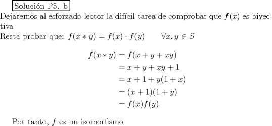 TEX: \fbox{Solucin P5. b}\\<br />Dejaremos al esforzado lector la difcil tarea de comprobar que $f(x)$ es biyectiva\\<br />Resta probar que: $f(x*y)=f(x)\cdot f(y)\qquad \forall x,y \in S$<br />\begin{equation*}<br />\begin{aligned}<br />f(x*y) &= f(x+y+xy)\\<br />&= x+y+xy+1\\<br />&= x+1+y(1+x)\\<br />&= (x+1)(1+y)\\<br />&= f(x)f(y)<br />\end{aligned}<br />\end{equation*}<br /><br />Por tanto, $f$ es un isomorfismo