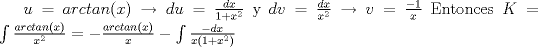 TEX: $u=arctan(x) \rightarrow  du=\frac{dx}{1+x^2}$ <br />y $dv=\frac{dx}{x^2} \rightarrow v=\frac{-1}{x}$<br />Entonces $K=<br />\int \frac{arctan(x)}{x^2} = -\frac{arctan(x)}{x} - \int \frac{-dx}{x(1+x^2)}$ 