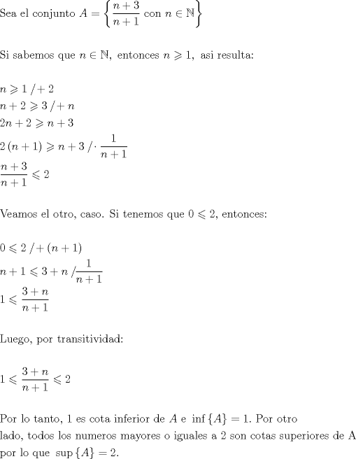 TEX: \[<br />\begin{gathered}<br />  {\text{Sea el conjunto }}A = \left\{ {\frac{{n + 3}}<br />{{n + 1}}{\text{ con }}n \in \mathbb{N}} \right\} \hfill \\<br />   \hfill \\<br />  {\text{Si sabemos que }}n \in \mathbb{N},{\text{ entonces }}n \geqslant 1,{\text{ asi resulta:}} \hfill \\<br />   \hfill \\<br />  n \geqslant 1{\text{ }}{\raise0.5ex\hbox{$\scriptstyle {}$}<br />\kern-0.1em/\kern-0.15em<br />\lower0.25ex\hbox{$\scriptstyle {}$}} + 2 \hfill \\<br />  n + 2 \geqslant 3{\text{ }}{\raise0.5ex\hbox{$\scriptstyle {}$}<br />\kern-0.1em/\kern-0.15em<br />\lower0.25ex\hbox{$\scriptstyle {}$}} + n \hfill \\<br />  2n + 2 \geqslant n + 3{\text{ }} \hfill \\<br />  2\left( {n + 1} \right) \geqslant n + 3{\text{  }}{\raise0.5ex\hbox{$\scriptstyle {}$}<br />\kern-0.1em/\kern-0.15em<br />\lower0.25ex\hbox{$\scriptstyle {}$}} \cdot \frac{1}<br />{{n + 1}} \hfill \\<br />  \frac{{n + 3}}<br />{{n + 1}} \leqslant 2 \hfill \\<br />   \hfill \\<br />  {\text{Veamos el otro}}{\text{, caso}}{\text{. Si tenemos que 0}} \leqslant {\text{2}}{\text{, entonces:}} \hfill \\<br />   \hfill \\<br />  {\text{0}} \leqslant {\text{2 }}{\raise0.5ex\hbox{$\scriptstyle {}$}<br />\kern-0.1em/\kern-0.15em<br />\lower0.25ex\hbox{$\scriptstyle {}$}} + \left( {n + 1} \right) \hfill \\<br />  n + 1 \leqslant 3 + n{\text{ }}{\raise0.5ex\hbox{$\scriptstyle {}$}<br />\kern-0.1em/\kern-0.15em<br />\lower0.25ex\hbox{$\scriptstyle {}$}}\frac{1}<br />{{n + 1}} \hfill \\<br />  1 \leqslant \frac{{3 + n}}<br />{{n + 1}} \hfill \\<br />   \hfill \\<br />  {\text{Luego}}{\text{, por transitividad:}} \hfill \\<br />   \hfill \\<br />  1 \leqslant \frac{{3 + n}}<br />{{n + 1}} \leqslant 2 \hfill \\<br />   \hfill \\<br />  {\text{Por lo tanto}}{\text{, 1 es cota inferior de }}A{\text{ e }}\inf \left\{ A \right\} = 1.{\text{ Por otro }} \hfill \\<br />  {\text{lado}}{\text{, todos los numeros mayores o iguales a 2 son cotas superiores de A}} \hfill \\<br />  {\text{por lo que }}\sup \left\{ A \right\} = 2. \hfill \\ <br />\end{gathered} <br />\]<br />