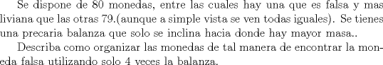 TEX: Se dispone de 80 monedas, entre las cuales hay una que es falsa y mas liviana que las otras 79.(aunque a simple vista se ven todas iguales). Se tienes una precaria balanza que solo se inclina hacia donde hay mayor masa..<br /><br />Describa como organizar las monedas  de tal manera de encontrar la moneda falsa utilizando solo 4 veces la balanza. 