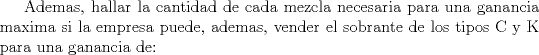 TEX: Ademas, hallar la cantidad de cada mezcla necesaria<br />para una ganancia maxima si la empresa puede, ademas, vender el<br />sobrante de los tipos C y K para una ganancia de: