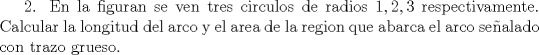 TEX: 2. En la figuran se ven tres circulos de radios $1,2,3$ respectivamente. Calcular la longitud del arco y el area de la region que abarca el arco sealado con trazo grueso.<br />