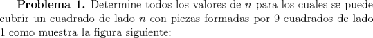 TEX: \textbf {Problema 1.} Determine todos los valores de $n$ para los cuales se puede cubrir un cuadrado de lado $n$ con piezas formadas por $9$ cuadrados de lado $1$ como muestra la figura siguiente: