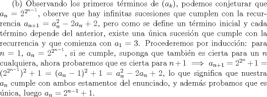 TEX: (b) Observando los primeros trminos de $(a_k)$, podemos conjeturar que $a_n=2^{2^{n-1}}$, observe que hay infinitas sucesiones que cumplen con la recurrencia $a_{n+1}=a_n^2-2a_n+2$, pero como se define un trmino inicial y cada trmino depende del anterior, existe una nica sucesin que cumple con la recurrencia y que comienza con $a_1=3$. Procederemos por induccin: para $n=1$, $a_n=2^{2^{n-1}}$, si se cumple, suponga que tambin es cierta para un $n$ cualquiera, ahora probaremos que es cierta para $n+1 \implies a_{n+1}=2^{2^{n}}+1=(2^{2^{n-1}})^2+1=(a_n-1)^2+1=a_n^2-2a_n+2$, lo que significa que nuestra $a_n$ cumple con ambos estamentos del enunciado, y adems probamos que es nica, luego $a_n=2^{n-1}+1$. 