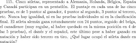 TEX: 115. Cinco atletas, representado a Alemania, Holanda, Blgica, Espaa y Canad participan en un pentatln. El puntaje en cada una de las cinco pruebas, es de 5 puntos al ganador, 4 puntos al segundo, 3 puntos al tercero, etc. Nunca hay igualdad, ni en las pruebas individuales ni en la clasificacin final. El atleta alemn gana rotundamente con 24 puntos, seguido del belga, el canadiense (muy regular, al haber quedado en la misma posicin en 4 de las 5 pruebas), el dans y el espaol, este ltimo pese a haber ganado en natacin y haber sido tercero en tiro. Qu lugar ocup el atleta dans en natacin?   