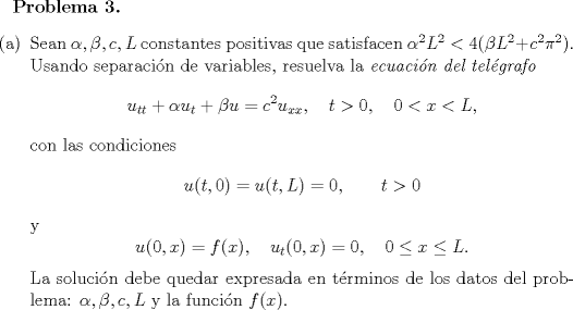 TEX: \renewcommand{\labelenumi}{(\alph{enumi})}<br />\normalsize \bfseries{Problema 3. }<br />\normalfont \begin{enumerate}<br />\item Sean $\alpha,\beta , c, L$ constantes positivas que satisfacen $\alpha^2L^2<4(\beta L^2+c^2\pi^2)$. Usando separacin de variables, resuelva la \emph{ecuacin del telgrafo}<br />$$u_{tt}+\alpha u_t+\beta u = c^2 u_{xx},\quad t>0,\quad 0<x<L,$$<br />con las condiciones<br />$$u(t,0)=u(t,L)=0,\qquad t>0$$<br />y<br />$$u(0,x)=f(x),\quad u_t(0,x)=0,\quad 0\leq x\leq L.$$<br />La solucin debe quedar expresada en trminos de los datos del problema:  $\alpha,\beta , c, L$ y la funcin $f(x)$.<br /><br />\end{enumerate}