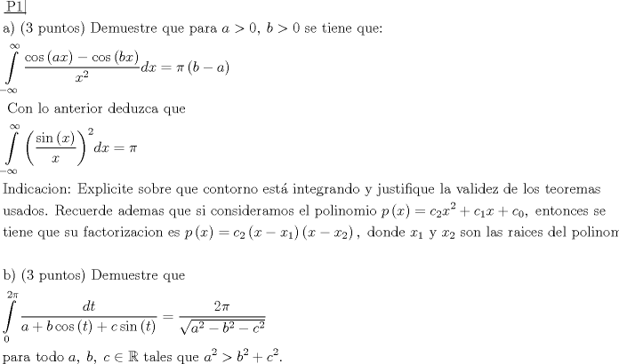 TEX: \[\begin{gathered}<br />  \left. {\underline {\, <br /> {{\text{P1}}} \,}}\! \right|  \hfill \\<br />  {\text{a) (3 puntos) Demuestre que para }}a > 0,\;b > 0{\text{ se tiene que:}} \hfill \\<br />  \int\limits_{ - \infty }^\infty  {\frac{{\cos \left( {ax} \right) - \cos \left( {bx} \right)}}<br />{{{x^2}}}dx}  = \pi \left( {b - a} \right) \hfill \\<br />  {\text{ Con lo anterior deduzca que}} \hfill \\<br />  \int\limits_{ - \infty }^\infty  {{{\left( {\frac{{\sin \left( x \right)}}<br />{x}} \right)}^2}dx}  = \pi  \hfill \\<br />  {\text{Indicacion: Explicite sobre que contorno est\'a  integrando y justifique la validez de los teoremas}} \hfill \\<br />  {\text{usados}}{\text{. Recuerde ademas que si consideramos el polinomio }}p\left( x \right) = {c_2}{x^2} + {c_1}x + {c_0},{\text{ entonces se}} \hfill \\<br />  {\text{tiene que su factorizacion es }}p\left( x \right) = {c_2}\left( {x - {x_1}} \right)\left( {x - {x_2}} \right),{\text{ donde }}{x_1}{\text{ y }}{x_2}{\text{ son las raices del polinomio}}{\text{.}} \hfill \\<br />   \hfill \\<br />  {\text{b) (3 puntos) Demuestre que}} \hfill \\<br />  \int\limits_0^{2\pi } {\frac{{dt}}<br />{{a + b\cos \left( t \right) + c\sin \left( t \right)}}}  = \frac{{2\pi }}<br />{{\sqrt {{a^2} - {b^2} - {c^2}} }} \hfill \\<br />  {\text{para todo }}a,\;b,\;c \in \mathbb{R}{\text{ tales que }}{a^2} > {b^2} + {c^2}. \hfill \\ <br />\end{gathered} \]<br />