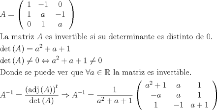 TEX: \[<br />\begin{gathered}<br />  A = \left( {\begin{array}{*{20}c}<br />   1 & { - 1} & 0  \\<br />   1 & a & { - 1}  \\<br />   0 & 1 & a  \\<br /><br /> \end{array} } \right) \hfill \\<br />  {\text{La matriz }}A{\text{ es invertible si su determinante es distinto de 0}}{\text{.}} \hfill \\<br />  \det \left( A \right) = a^2  + a +1 \hfill \\<br />  \det \left( A \right) \ne 0 \Leftrightarrow a^2  + a +1 \ne 0 \hfill \\<br />  {\text{Donde se puede ver que }}\forall a \in \mathbb{R} {\text{ la matriz es invertible}}{\text{.}} \hfill \\<br />  A^{ - 1}  = \frac{{\left( {{\text{adj}}\left( A \right)} \right)^t }}<br />{{\det \left( A \right)}} \Rightarrow A^{ - 1}  = \frac{1}<br />{{a^2  + a +1}}\left( {\begin{array}{*{20}c}<br />   {a^2  + 1} & a & 1  \\<br />   { - a} & a & 1  \\<br />   1 & { - 1} & {a + 1}  \\<br /> \end{array} } \right) \hfill \\ <br />\end{gathered} <br />\]