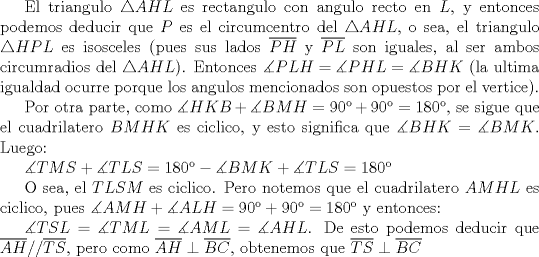 TEX: El triangulo $\triangle AHL$ es rectangulo con angulo recto en $L$, y entonces podemos deducir que $P$ es el circumcentro del $\triangle AHL$, o sea, el triangulo $\triangle HPL$ es isosceles (pues sus lados $\overline {PH}$ y $\overline {PL}$ son iguales, al ser ambos circumradios del $\triangle AHL$). Entonces $\measuredangle PLH=\measuredangle PHL=\measuredangle BHK$ (la ultima igualdad ocurre porque los angulos mencionados son opuestos por el vertice).<br /><br />Por otra parte, como $\measuredangle HKB+\measuredangle BMH=90+90=180$, se sigue que el cuadrilatero $BMHK$ es ciclico, y esto significa que $\measuredangle BHK=\measuredangle BMK$. Luego:<br /><br />$\measuredangle TMS+\measuredangle TLS=180-\measuredangle BMK+\measuredangle TLS=180$<br /><br />O sea, el $TLSM$ es ciclico. Pero notemos que el cuadrilatero $AMHL$ es ciclico, pues $\measuredangle AMH+\measuredangle ALH=90+90=180$ y entonces:<br /><br />$\measuredangle TSL=\measuredangle TML=\measuredangle AML=\measuredangle AHL$. De esto podemos deducir que $\overline {AH}//\overline {TS}$, pero como $\overline {AH}\perp \overline {BC}$, obtenemos que $\overline {TS}\perp\overline {BC}$ 