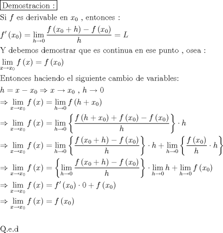 TEX: \[<br />\begin{gathered}<br />  \boxed{{\text{Demostracion :}}} \hfill \\<br />  {\text{Si  }}f{\text{ es derivable en }}x_0 {\text{ }}{\text{, entonces :}} \hfill \\<br />  f'\left( {x_0 } \right) = \mathop {\lim }\limits_{h \to 0} \frac{{f\left( {x_0  + h} \right) - f\left( {x_0 } \right)}}<br />{h} = L \hfill \\<br />  {\text{Y debemos demostrar que es continua en ese punto }}{\text{, osea :}} \hfill \\<br />  \mathop {\lim }\limits_{x \to x_0 } f\left( x \right) = f\left( {x_0 } \right) \hfill \\<br />  {\text{Entonces haciendo el siguiente cambio de variables:}} \hfill \\<br />  h = x - x_0  \Rightarrow x \to x_0 {\text{ }}{\text{, }}h \to 0 \hfill \\<br />   \Rightarrow \mathop {\lim }\limits_{x \to x_0 } f\left( x \right) = \mathop {\lim }\limits_{h \to 0} f\left( {h + x_0 } \right) \hfill \\<br />   \Rightarrow \mathop {\lim }\limits_{x \to x_0 } f\left( x \right) = \mathop {\lim }\limits_{h \to 0} \left\{ {\frac{{f\left( {h + x_0 } \right) + f\left( {x_0 } \right) - f\left( {x_0 } \right)}}<br />{h}} \right\} \cdot h \hfill \\<br />   \Rightarrow \mathop {\lim }\limits_{x \to x_0 } f\left( x \right) = \mathop {\lim }\limits_{h \to 0} \left\{ {\frac{{f\left( {x_0  + h} \right) - f\left( {x_0 } \right)}}<br />{h}} \right\} \cdot h + \mathop {\lim }\limits_{h \to 0} \left\{ {\frac{{f\left( {x_0 } \right)}}<br />{h} \cdot h} \right\} \hfill \\<br />   \Rightarrow \mathop {\lim }\limits_{x \to x_0 } f\left( x \right) = \left\{ {\mathop {\lim }\limits_{h \to 0} \frac{{f\left( {x_0  + h} \right) - f\left( {x_0 } \right)}}<br />{h}} \right\} \cdot \mathop {\lim }\limits_{h \to 0} h + \mathop {\lim }\limits_{h \to 0} f\left( {x_0 } \right) \hfill \\<br />   \Rightarrow \mathop {\lim }\limits_{x \to x_0 } f\left( x \right) = f'\left( {x_0 } \right) \cdot 0 + f\left( {x_0 } \right) \hfill \\<br />   \Rightarrow \mathop {\lim }\limits_{x \to x_0 } f\left( x \right) = f\left( {x_0 } \right) \hfill \\<br />   \hfill \\<br />  {\text{Q}}{\text{.e}}{\text{.d}} \hfill \\ <br />\end{gathered} <br />\]