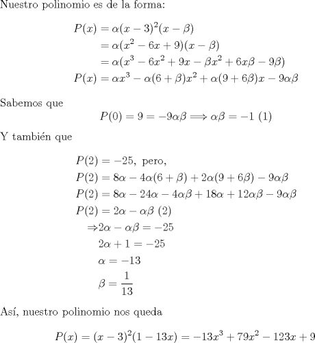 TEX: \noindent Nuestro polinomio es de la forma:<br />\begin{equation*}\begin{aligned}<br />P(x)&=\alpha(x-3)^2(x-\beta)\\<br />&=\alpha(x^2-6x+9)(x-\beta)\\<br />&=\alpha(x^3-6x^2+9x-\beta x^2 +6x\beta - 9\beta)\\<br />P(x)&=\alpha x^3-\alpha(6+\beta)x^2+\alpha(9+6\beta)x-9\alpha\beta\\<br />\end{aligned}\end{equation*}<br />Sabemos que<br />\begin{equation*}\begin{aligned}<br />P(0)=9=-9\alpha\beta<br />\Longrightarrow \alpha\beta = -1\ (1)<br />\end{aligned}\end{equation*}<br />Y tambin que<br />\begin{equation*}\begin{aligned}<br />P(2)&=-25, \text{ pero,}\\<br />P(2)&=8\alpha-4\alpha(6+\beta)+2\alpha(9+6\beta)-9\alpha\beta\\<br />P(2)&=8\alpha-24\alpha-4\alpha\beta+18\alpha+12\alpha\beta-9\alpha\beta\\<br />P(2)&=2\alpha-\alpha\beta \ (2) \\<br />\Rightarrow & 2\alpha-\alpha\beta =- 25\\<br />& 2\alpha+1 =- 25\\<br />& \alpha =- 13\\<br />& \beta = \frac{1}{13}<br />\end{aligned}\end{equation*}<br />As, nuestro polinomio nos queda<br />\[P(x)=(x-3)^2(1-13x)=-13x^3+79x^2-123x+9\]<br />