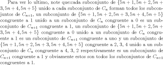 TEX: Para ver lo ultimo, note que:cada subconjunto de $\{5n+1,5n+2,5n+3,5n+4,5n+5\}$ unido a cada subconjunto de $C_n$ forman todos los subconjuntos de $C_{n+1}$, un subconjunto de $\{5n+1,5n+2,5n+3,5n+4,5n+5\}$ congruente a 1 unido a un subconjunto de $C_n$ congruente a 0 es un subconjunto de $C_{n+1}$ congruente a 1, un subconjunto de $\{5n+1,5n+2,5n+3,5n+4,5n+5\}$ congruente a 0 unido a un subconjunto de $C_n$ congruente a 1 es un subconjunto de $C_{n+1}$ congruente a uno y un subconjunto de $\{5n+1,5n+2,5n+3,5n+4,5n+5\}$ congruente a 2, 3, 4 unido a un subconjunto de $C_n$ congruente a 4, 3, 2 respectivamente es un subconjunto de $C_{n+1}$ congruente a 1 y obviamente estos son todos los subconjuntos de $C_{n+1}$ congruentes a 1. 