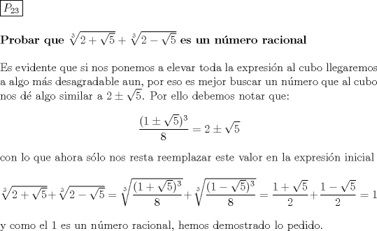 TEX: \noindent \boxed{P_{23}}\\[5mm]<br />\textbf{Probar que} $\sqrt[3]{2+\sqrt5}+\sqrt[3]{2-\sqrt5}$ \textbf{es un nmero racional}\\[5mm]<br />Es evidente que si nos ponemos a elevar toda la expresin al cubo llegaremos a algo ms desagradable aun, por eso es mejor buscar un nmero que al cubo nos d algo similar a $2\pm\sqrt5$. Por ello debemos notar que:<br />$$\dfrac{(1\pm\sqrt5)^3}{8}=2\pm\sqrt5$$ con lo que ahora slo nos resta reemplazar este valor en la expresin inicial\\[5mm] $\sqrt[3]{2+\sqrt5}+\sqrt[3]{2-\sqrt5}=\sqrt[3]{\dfrac{(1+\sqrt5)^3}{8}}+\sqrt[3]{\dfrac{(1-\sqrt5)^3}{8}}=\dfrac{1+\sqrt5}{2}+\dfrac{1-\sqrt5}{2}=1$ \\[5mm] y como el 1 es un nmero racional, hemos demostrado lo pedido.