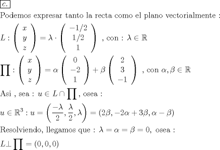 TEX: \[<br />\begin{gathered}<br />  \boxed{c.} \hfill \\<br />  {\text{Podemos expresar tanto la recta como el plano vectorialmente :}} \hfill \\<br />  L:\left( {\begin{array}{*{20}c}<br />   x  \\<br />   y  \\<br />   z  \\<br /><br /> \end{array} } \right) = \lambda  \cdot \left( {\begin{array}{*{20}c}<br />   { - 1/2}  \\<br />   {1/2}  \\<br />   1  \\<br /><br /> \end{array} } \right){\text{ }}{\text{, con : }}\lambda  \in \mathbb{R} \hfill \\<br />  \prod : \left( {\begin{array}{*{20}c}<br />   x  \\<br />   y  \\<br />   z  \\<br /><br /> \end{array} } \right) = \alpha \left( {\begin{array}{*{20}c}<br />   0  \\<br />   { - 2}  \\<br />   1  \\<br /><br /> \end{array} } \right) + \beta \left( {\begin{array}{*{20}c}<br />   2  \\<br />   3  \\<br />   { - 1}  \\<br /><br /> \end{array} } \right){\text{ }}{\text{, con  }}\alpha ,\beta  \in \mathbb{R} \hfill \\<br />  {\text{Asi }}{\text{, sea : }}u \in L \cap \prod {} {\text{, osea :}} \hfill \\<br />  u \in \mathbb{R}^3 :u = \left( {\frac{{ - \lambda }}<br />{2},\frac{\lambda }<br />{2},\lambda } \right) = \left( {2\beta , - 2\alpha  + 3\beta ,\alpha  - \beta } \right) \hfill \\<br />  {\text{Resolviendo}}{\text{, llegamos que :  }}\lambda  = \alpha  = \beta  = 0,{\text{ osea :}} \hfill \\<br />  L \bot \prod  =  \left( {0,0,0} \right) \hfill \\ <br />\end{gathered} <br />\]