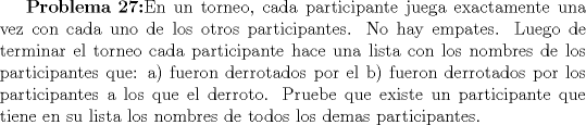 TEX: $ \textbf{Problema 27:}$En un torneo, cada participante juega exactamente una vez con cada uno de los otros participantes. No hay empates. Luego de terminar el torneo cada participante hace una lista con los nombres de los participantes que: a) fueron derrotados por el b) fueron derrotados por los participantes a los que el derroto. Pruebe que existe un participante que tiene en su lista los nombres de todos los demas participantes. 