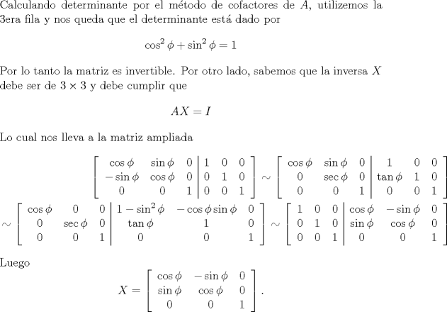 TEX: \noindent Calculando determinante por el mtodo de cofactores de $A$, utilizemos la 3era fila y nos queda que el determinante est dado por <br />\[\cos^2\phi+\sin^2\phi =1 \]<br />Por lo tanto la matriz es invertible. Por otro lado, sabemos que la inversa $X$ debe ser de $3\times 3$ y debe cumplir que<br />\[AX = I\]<br />Lo cual nos lleva a la matriz ampliada<br />\begin{equation*}\begin{aligned}<br />\left[\begin{tabular}{c c c | c c c}<br />$\cos\phi$&$\sin\phi$&$0$&$1$&$0$&$0$\\<br />$-\sin\phi$&$\cos\phi$&$0$&$0$&$1$&$0$\\<br />$0$&$0$&$1$&$0$&$0$&$1$<br />\end{tabular}<br />\right]<br />\sim<br />\left[\begin{tabular}{c c c | c c c}<br />$\cos\phi$&$\sin\phi$&$0$&$1$&$0$&$0$\\<br />$0$&$\sec\phi$&$0$&$\tan \phi$&$1$&$0$\\<br />$0$&$0$&$1$&$0$&$0$&$1$<br />\end{tabular}<br />\right]\\<br />\sim<br />\left[\begin{tabular}{c c c | c c c}<br />$\cos\phi$&$0$&$0$&$1-\sin^2\phi$&$-\cos\phi\sin\phi$&$0$\\<br />$0$&$\sec\phi$&$0$&$\tan \phi$&$1$&$0$\\<br />$0$&$0$&$1$&$0$&$0$&$1$<br />\end{tabular}<br />\right]<br />\sim<br />\left[\begin{tabular}{c c c | c c c}<br />$1$&$0$&$0$&$\cos\phi$&$-\sin\phi$&$0$\\<br />$0$&$1$&$0$&$\sin \phi$&$\cos\phi$&$0$\\<br />$0$&$0$&$1$&$0$&$0$&$1$<br />\end{tabular}<br />\right]<br />\end{aligned}\end{equation*}<br />Luego <br />\[X=\left[\begin{tabular}{c c c}<br />$\cos\phi$&$-\sin\phi$&$0$\\<br />$\sin \phi$&$\cos\phi$&$0$\\<br />$0$&$0$&$1$<br />\end{tabular}<br />\right].\]<br />