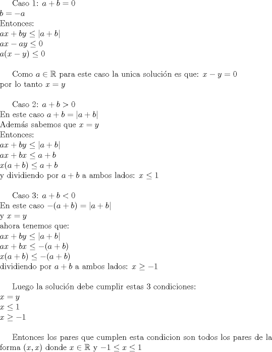 TEX: Caso 1:  $a+b=0$\\<br />$b=-a$\\<br />Entonces:\\<br />$ax+by\leq |a+b|\\<br />ax-ay\leq 0\\<br />a(x-y)\leq 0$\\<br /><br />Como $a\in \mathbb{R}$ para este caso la unica solucin es que: $x-y=0$\\<br />por lo tanto $x=y$\\<br /><br />Caso 2:  $a+b>0$\\<br />En este caso $a+b=|a+b|$\\<br />Adems sabemos que $x=y$\\<br />Entonces:\\<br />$ax+by\leq |a+b|$\\<br />$ax+bx\leq a+b$\\<br />$x(a+b)\leq a+b$\\<br />y dividiendo por $a+b$ a ambos lados:  $x\leq 1$\\<br /><br />Caso 3: $a+b<0$\\<br />En este caso $-(a+b)=|a+b|$\\<br />y $x=y$\\<br />ahora tenemos que:\\<br />$ax+by\leq |a+b|$\\<br />$ax+bx\leq -(a+b)$\\<br />$x(a+b)\leq -(a+b)$\\<br />dividiendo por $a+b$ a ambos lados: $x\geq -1$\\<br /><br />Luego la solucin debe cumplir estas 3 condiciones:\\$x=y$\\$x\leq 1$\\$x\geq -1$\\<br /><br />Entonces los pares que cumplen esta condicion son todos los pares de la forma $(x,x)$ donde $x\in \mathbb{R}$  y  $-1\leq x\leq 1$\\<br />