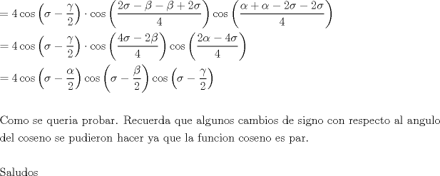 TEX: % MathType!MTEF!2!1!+-<br />% feaagaart1ev2aaatCvAUfeBSjuyZL2yd9gzLbvyNv2CaerbuLwBLn<br />% hiov2DGi1BTfMBaeXatLxBI9gBaerbd9wDYLwzYbItLDharqqtubsr<br />% 4rNCHbGeaGqiVu0Je9sqqrpepC0xbbL8F4rqqrFfpeea0xe9Lq-Jc9<br />% vqaqpepm0xbba9pwe9Q8fs0-yqaqpepae9pg0FirpepeKkFr0xfr-x<br />% fr-xb9adbaqaaeGaciGaaiaabeqaamaabaabaaGceaqabeaacqGH9a<br />% qpcaaI0aGaci4yaiaac+gacaGGZbWaaeWaaeaacqaHdpWCcqGHsisl<br />% daWcaaqaaiabeo7aNbqaaiaaikdaaaaacaGLOaGaayzkaaGaeyyXIC<br />% Taci4yaiaac+gacaGGZbWaaeWaaeaadaWcaaqaaiaaikdacqaHdpWC<br />% cqGHsislcqaHYoGycqGHsislcqaHYoGycqGHRaWkcaaIYaGaeq4Wdm<br />% habaGaaGinaaaaaiaawIcacaGLPaaaciGGJbGaai4Baiaacohadaqa<br />% daqaamaalaaabaGaeqySdeMaey4kaSIaeqySdeMaeyOeI0IaaGOmai<br />% abeo8aZjabgkHiTiaaikdacqaHdpWCaeaacaaI0aaaaaGaayjkaiaa<br />% wMcaaaqaaiabg2da9iaaisdaciGGJbGaai4Baiaacohadaqadaqaai<br />% abeo8aZjabgkHiTmaalaaabaGaeq4SdCgabaGaaGOmaaaaaiaawIca<br />% caGLPaaacqGHflY1ciGGJbGaai4Baiaacohadaqadaqaamaalaaaba<br />% GaaGinaiabeo8aZjabgkHiTiaaikdacqaHYoGyaeaacaaI0aaaaaGa<br />% ayjkaiaawMcaaiGacogacaGGVbGaai4CamaabmaabaWaaSaaaeaaca<br />% aIYaGaeqySdeMaeyOeI0IaaGinaiabeo8aZbqaaiaaisdaaaaacaGL<br />% OaGaayzkaaaabaGaeyypa0JaaGinaiGacogacaGGVbGaai4Camaabm<br />% aabaGaeq4WdmNaeyOeI0YaaSaaaeaacqaHXoqyaeaacaaIYaaaaaGa<br />% ayjkaiaawMcaaiGacogacaGGVbGaai4CamaabmaabaGaeq4WdmNaey<br />% OeI0YaaSaaaeaacqaHYoGyaeaacaaIYaaaaaGaayjkaiaawMcaaiGa<br />% cogacaGGVbGaai4CamaabmaabaGaeq4WdmNaeyOeI0YaaSaaaeaacq<br />% aHZoWzaeaacaaIYaaaaaGaayjkaiaawMcaaaqaaaqaaiaaboeacaqG<br />% VbGaaeyBaiaab+gacaqGGaGaae4CaiaabwgacaqGGaGaaeyCaiaabw<br />% hacaqGLbGaaeOCaiaabMgacaqGHbGaaeiiaiaabchacaqGYbGaae4B<br />% aiaabkgacaqGHbGaaeOCaiaab6cacaqGGaGaaeOuaiaabwgacaqGJb<br />% GaaeyDaiaabwgacaqGYbGaaeizaiaabggacaqGGaGaaeyCaiaabwha<br />% caqGLbGaaeiiaiaabggacaqGSbGaae4zaiaabwhacaqGUbGaae4Bai<br />% aabohacaqGGaGaae4yaiaabggacaqGTbGaaeOyaiaabMgacaqGVbGa<br />% ae4CaiaabccacaqGKbGaaeyzaiaabccacaqGZbGaaeyAaiaabEgaca<br />% qGUbGaae4BaiaabccacaqGJbGaae4Baiaab6gacaqGGaGaaeOCaiaa<br />% bwgacaqGZbGaaeiCaiaabwgacaqGJbGaaeiDaiaab+gacaqGGaGaae<br />% yyaiaabYgacaqGGaGaaeyyaiaab6gacaqGNbGaaeyDaiaabYgacaqG<br />% VbaabaGaaeizaiaabwgacaqGSbGaaeiiaiaabogacaqGVbGaae4Cai<br />% aabwgacaqGUbGaae4BaiaabccacaqGZbGaaeyzaiaabccacaqGWbGa<br />% aeyDaiaabsgacaqGPbGaaeyzaiaabkhacaqGVbGaaeOBaiaabccaca<br />% qGObGaaeyyaiaabogacaqGLbGaaeOCaiaabccacaqG5bGaaeyyaiaa<br />% bccacaqGXbGaaeyDaiaabwgacaqGGaGaaeiBaiaabggacaqGGaGaae<br />% OzaiaabwhacaqGUbGaae4yaiaabMgacaqGVbGaaeOBaiaabccacaqG<br />% JbGaae4BaiaabohacaqGLbGaaeOBaiaab+gacaqGGaGaaeyzaiaabo<br />% hacaqGGaGaaeiCaiaabggacaqGYbGaaeOlaaqaaaqaaiaabofacaqG<br />% HbGaaeiBaiaabwhacaqGKbGaae4Baiaabohaaaaa!2A17!<br />\[<br />\begin{gathered}<br />   = 4\cos \left( {\sigma  - \frac{\gamma }<br />{2}} \right) \cdot \cos \left( {\frac{{2\sigma  - \beta  - \beta  + 2\sigma }}<br />{4}} \right)\cos \left( {\frac{{\alpha  + \alpha  - 2\sigma  - 2\sigma }}<br />{4}} \right) \hfill \\<br />   = 4\cos \left( {\sigma  - \frac{\gamma }<br />{2}} \right) \cdot \cos \left( {\frac{{4\sigma  - 2\beta }}<br />{4}} \right)\cos \left( {\frac{{2\alpha  - 4\sigma }}<br />{4}} \right) \hfill \\<br />   = 4\cos \left( {\sigma  - \frac{\alpha }<br />{2}} \right)\cos \left( {\sigma  - \frac{\beta }<br />{2}} \right)\cos \left( {\sigma  - \frac{\gamma }<br />{2}} \right) \hfill \\<br />   \hfill \\<br />  {\text{Como se queria probar}}{\text{. Recuerda que algunos cambios de signo con respecto al angulo}} \hfill \\<br />  {\text{del coseno se pudieron hacer ya que la funcion coseno es par}}{\text{.}} \hfill \\<br />   \hfill \\<br />  {\text{Saludos}} \hfill \\ <br />\end{gathered} <br />\]