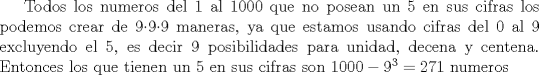 TEX:  Todos los numeros del 1 al 1000 que no posean un 5 en sus cifras los podemos crear de 999 maneras, ya que estamos usando cifras del 0 al 9 excluyendo el 5, es decir 9 posibilidades para unidad, decena y centena. Entonces los que tienen un 5 en sus cifras son $1000-9^3=271$ numeros 