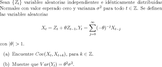 TEX: \noindent<br />Sean $\{Z_t\}$ variables aleatorias independientes e idnticamente distribuidas Normales con valor esperado cero y varianza $\sigma^2$ para todo $t \in \mathbb{Z}$. Se definen las variables aleatorias<br />$$X_t = Z_t + \theta Z_{t-1}, Y_t = \displaystyle\sum_{j=0}^{\infty} (-\theta)^{-j}X_{t-j}$$<br />con $|\theta| > 1$.<br />\begin{enumerate}<br />\item[(a)] Encuentre $Cov(X_t, X_{t+k})$, para $k \in \mathbb{Z}$.<br />\item[(b)] Muestre que $Var(Y_t) = \theta^2 \sigma^2$.<br />\end{enumerate}<br />