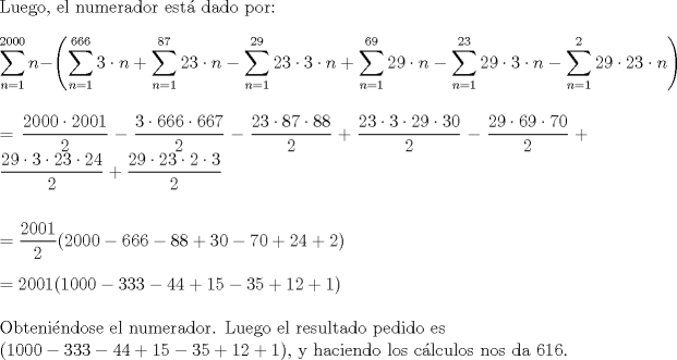 TEX: \noindent Luego, el numerador est\'a dado por:\\<br />\\<br />$\displaystyle \sum_{n=1}^{2000} n - \left( \sum_{n=1}^{666} 3 \cdot n + \sum_{n=1}^{87} 23 \cdot n - \sum_{n=1}^{29} 23 \cdot 3 \cdot n + \sum_{n=1}^{69} 29 \cdot n - \sum_{n=1}^{23} 29 \cdot 3 \cdot n - \sum_{n=1}^{2} 29 \cdot 23 \cdot n \right)$\\<br />\\<br />\\<br />$\displaystyle = \frac{2000 \cdot 2001}{2} - \frac{3 \cdot 666 \cdot 667}{2} - \frac{23 \cdot 87 \cdot 88}{2} + \frac{23 \cdot 3 \cdot 29 \cdot 30}{2} - \frac{29 \cdot 69 \cdot 70}{2} + \frac{29 \cdot 3 \cdot 23 \cdot 24}{2} + \frac{29 \cdot 23 \cdot 2 \cdot 3}{2}$\\<br />\\<br />\\<br />$=\dfrac{2001}{2}(2000-666-88+30-70+24+2)$\\<br />\\<br />$=2001(1000-333-44+15-35+12+1)$\\<br />\\<br />Obteni\'endose el numerador. Luego el resultado pedido es\\<br />$(1000-333-44+15-35+12+1)$, y haciendo los c\'alculos nos da 616.<br />