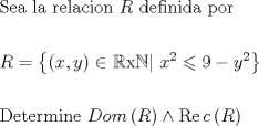 TEX: \[<br />\begin{gathered}<br />  {\text{Sea la relacion }}R{\text{ definida por}} \hfill \\<br />   \hfill \\<br />  R = \left\{ {\left( {x,y} \right) \in \mathbb{R}{\text{x}}\mathbb{N}|{\text{ }}x^2  \leqslant 9 - y^2 } \right\} \hfill \\<br />   \hfill \\<br />  {\text{Determine }}Dom\left( R \right) \wedge \operatorname{Re} c\left( R \right) \hfill \\ <br />\end{gathered} <br />\]<br />