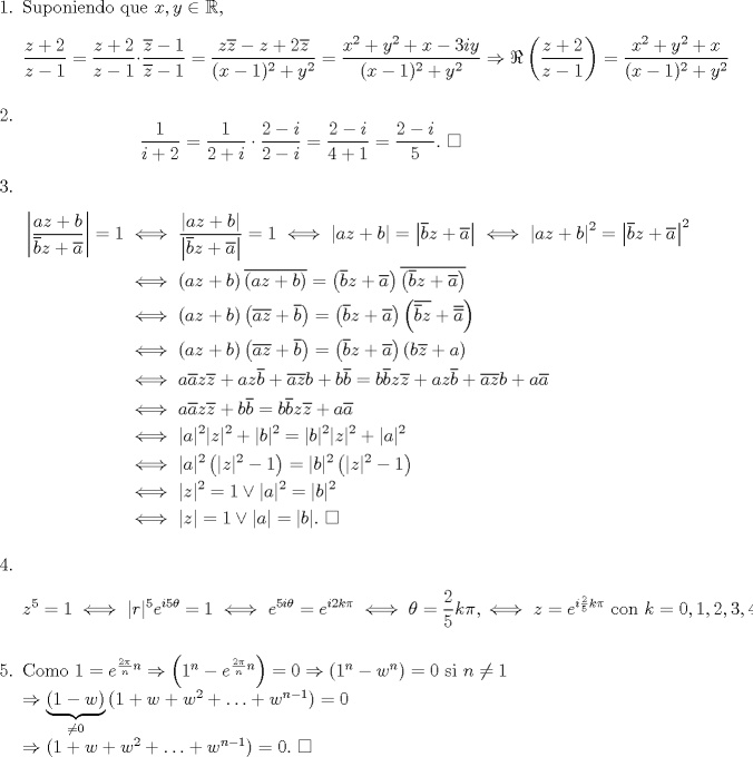 TEX: \begin{enumerate}<br />\item Suponiendo que $x,y\in\mathbb{R}$, \[\frac{z+2}{z-1}=\frac{z+2}{z-1}\cdot\frac{\overline{z}-1}{\overline{z}-1}=\frac{z\overline{z}-z+2\overline{z}}{(x-1)^2+y^2}=\frac{x^2+y^2+x-3iy}{(x-1)^2+y^2}\Rightarrow \Re \left(\frac{z+2}{z-1}\right)=\frac{x^2+y^2+x}{(x-1)^2+y^2}\]<br />\item \[\frac{1}{i+2}=\frac{1}{2+i}\cdot\frac{2-i}{2-i}=\frac{2-i}{4+1}=\frac{2-i}{5}. \ \square\]<br />\item \begin{equation*}\begin{aligned}<br />\left|\frac{az+b}{\overline{b}z+\overline{a}}\right|=1&\iff \frac{\left|az+b\right|}{\left|\overline{b}z+\overline{a}\right|}=1\iff \left|az+b\right|=\left|\overline{b}z+\overline{a}\right|\iff \left|az+b\right|^2=\left|\overline{b}z+\overline{a}\right|^2\\<br />&\iff \left(az+b\right)\overline{\left(az+b\right)}=\left(\overline{b}z+\overline{a}\right)\overline{\left(\overline{b}z+\overline{a}\right)}\\<br />&\iff \left(az+b\right)\left(\overline{az}+\overline{b}\right)=\left(\overline{b}z+\overline{a}\right)\left(\overline{\overline{b}z}+\overline{\overline{a}}\right)\\<br />&\iff \left(az+b\right)\left(\overline{a}\overline{z}+\overline{b}\right)=\left(\overline{b}z+\overline{a}\right)\left(b\overline{z}+a\right)\\<br />&\iff a\overline{a}z\overline{z}+az\overline{b}+\overline{a}\overline{z}b+b\overline{b}=b\overline{b}z\overline{z}+az\overline{b}+\overline{a}\overline{z}b+a\overline{a}\\<br />&\iff a\overline{a}z\overline{z}+b\overline{b}=b\overline{b}z\overline{z}+a\overline{a}\\<br />&\iff |a|^2|z|^2+|b|^2=|b|^2|z|^2+|a|^2\\<br />&\iff |a|^2\left(|z|^2-1\right)=|b|^2\left(|z|^2-1\right)\\<br />&\iff |z|^2=1 \lor |a|^2=|b|^2\\<br />&\iff |z|=1 \lor |a|=|b|. \ \square<br />\end{aligned}\end{equation*}<br />\item \[z^5=1\iff |r|^5e^{i5\theta}=1\iff e^{5i\theta}=e^{i2k\pi}\iff \theta=\frac{2}{5}k\pi,\iff z=e^{i\frac{2}{5}k\pi}\text{ con }k=0,1,2,3,4.\]<br />\item Como $1=e^{\frac{2\pi}{n}n}\Rightarrow \left(1^n-e^{\frac{2\pi}{n}n}\right)=0\Rightarrow <br />\left(1^n-w^n\right)=0$ si $n\not=1$\\<br />$\Rightarrow \underbrace{\left(1-w\right)}_{\not= 0}\left(1+w+w^2+\ldots+w^{n-1}\right)=0\\<br />\Rightarrow \left(1+w+w^2+\ldots+w^{n-1}\right)=0.$ $\square$<br />\end{enumerate}