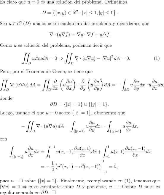 TEX: \noindent Es claro que $u\equiv 0$ es una solucin del problema. Definamos<br />\[D=\left\{(x,y)\in\mathbb{R}^2:|x|\leq 1,|y|\leq 1\right\}.\]<br />Sea $u\in\mathcal{C}^2\left(D\right)$ una solucin cualquiera del problema y recordemos que<br />\[\nabla\cdot \left(g\nabla f\right)=\nabla g\cdot \nabla f+g\triangle f.\]<br />Como $u$ es solucin del problema, podemos decir que<br />\begin{eqnarray}\iint_D u\triangle udA=0\Rightarrow \iint_D\nabla\cdot \left(u\nabla u\right)-\left|\nabla u\right|^2dA=0.\end{eqnarray}<br />Pero, por el Teorema de Green, se tiene que<br />\[\iint_D\nabla\cdot \left(u\nabla u\right)dA=\iint_D\frac{\partial}{\partial x}\left(u\frac{\partial u}{\partial x}\right)+\frac{\partial}{\partial y}\left(u\frac{\partial u}{\partial y}\right)dA=-\int_{\partial D}u\frac{\partial u}{\partial y}dx-u\frac{\partial u}{\partial x}dy,\]<br />donde<br />\[\partial D=\left\{|x|=1\right\}\cup\left\{|y|=1\right\}.\]<br />Luego, usando el que $u\equiv 0$ sobre $\left\{|x|=1\right\}$, obtenemos que<br />\[-\iint_D\nabla\cdot \left(u\nabla u\right)dA=\int_{\left\{|y|=1\right\}}u\frac{\partial u}{\partial y}dx=\int_{\left\{|y|=1\right\}}u\frac{\partial u}{\partial x}dx,\]<br />con<br />\begin{equation*}\begin{aligned}<br />\int_{\left\{|y|=1\right\}}u\frac{\partial u}{\partial x}dx&=\int_1^{-1}u(x,-1)\frac{\partial u(x,1)}{\partial x}dx+\int_{-1}^1u(x,1)\frac{\partial u(x,-1)}{\partial x}dx\\<br />&=-\left.\frac{1}{2}\left(u^2(x,1)-u^2(x,-1)\right)\right|^1_{-1}=0,<br />\end{aligned}\end{equation*}<br />pues $u\equiv 0$ sobre $\left\{|x|=1\right\}$. Finalmente, reemplazando en (1), tenemos que<br />$\left|\nabla u\right|=0\Rightarrow u$ es constante sobre $D$ y por ende, $u\equiv 0$ sobre $D$ pues es regular se anula en $\partial D$. $\square$<br />