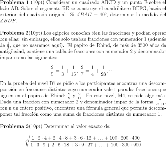 TEX: \noindent \textbf{Problema 1} (10pt) Considerar un cuadrado ABCD y un punto E sobre el lado AB. Sobre el segmento BE se construye el cuadriltero BEFG, hacia el exterior del cuadrado original. Si $\measuredangle BAG=40^o$, determinar la medida del $\measuredangle BDF$.\\[5mm]<br />\textbf{Problema 2}(10pt) Los egipcios conocan bien las fracciones y podan operar con ellas: sin embargo, ellos slo usaban fracciones con numerador 1 (adems de $\frac 2 3$, que no usaremos aqu). El papiro de Rhind, de ms de 3500 aos de antigedad, contiene una tabla de fracciones con numerador 2 y denominador impar como las siguientes: $$\dfrac2 5=\dfrac 1 3+\dfrac{1}{15},\ \dfrac 2 7=\dfrac 1 4+\dfrac{1}{28},\cdots$$ En la prueba del nivel B7 se pidi a los participantes encontrar una descomposicin en fracciones distintas cuyo numerador vale 1 para las fracciones que siguen en el papiro de Rhind: $\frac 2 9$ y $\frac{2}{11}$. En este nivel, M4, se pide algo ms. Dada una fraccin con numerador 2 y denominador impar de la forma $\frac{2}{2n+1}$, con n un entero positivo, encontrar una frmula general que permita descomponer tal fraccin como una suma de fracciones distintas de numerador 1.\\[5mm]<br />\textbf{Problema 3}(10pt) Determinar el valor exacto de: $$\sqrt[3]{{\frac{{1 \cdot 2 \cdot 4 + 2 \cdot 4 \cdot 8 + 3 \cdot 6 \cdot 12 +  \ldots  + 100 \cdot 200 \cdot 400}}{{1 \cdot 3 \cdot 9 + 2 \cdot 6 \cdot 18 + 3 \cdot 9 \cdot 27 +  \ldots  + 100 \cdot 300 \cdot 900}}}}$$<br />