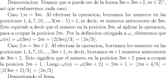 TEX: Demostracion: Veamos que $n$ puede ser de la forma $3m$ o $3m+2$, $m\in \mathbb{Z}^+$, asi que evaluaremos cada caso:<br /><br />Caso 1:$n=3m$. Al efectuar la operacion, borramos los numeros en las posiciones $1,4,7,10, ..., 3(m-1)+1$, es decir, $m$ numeros antecesores de $3m$. Esto equivale a decir que el numero en la posicion $3m$, al aplicar la operacion, pasa a ocupar la posicion $2m$. Por la definicion otorgada a $\omega $, obtenemos que $\omega (n)=\omega (3m)=2m=\lfloor {2(3m)/3}\rfloor=\lfloor {2n/3}\rfloor$.<br /><br />Caso 2:$n=3m+2$. Al efectuar la operacion, borramos los numeros en las posiciones $1,4,7,10,..., 3m+1$, es decir, borramos $m+1$ numeros antecesores de $3m+2$. Esto significa que el numero en la posicion $3m+2$ pasa a ocupar la posicion $2m+1$. Luego $\omega (n)=\omega (3m+2)=2m+1=\lfloor {2m+4/3}\rfloor=\lfloor {2(3m+2)/3}\rfloor=\lfloor {2n/3}\rfloor$<br /><br />Demostrando el lema.