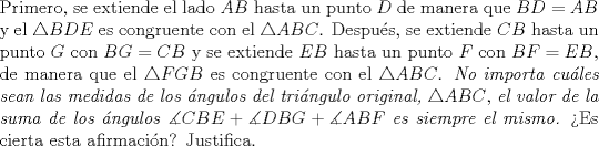 TEX: \noindent Primero, se extiende el lado $AB$ hasta un punto $D$ de manera que $BD=AB$ y el $\triangle BDE$ es congruente con el $\triangle ABC$. Despu\'es, se extiende $CB$ hasta un punto $G$ con $BG=CB$ y se extiende $EB$ hasta un punto $F$ con $BF=EB$, de manera que el $\triangle FGB$ es congruente con el $\triangle ABC$. \textit{No importa cu\'ales sean las medidas de los \'angulos del tri\'angulo original,} $\triangle ABC$, \textit{el valor de la suma de los \'angulos} $\measuredangle CBE + \measuredangle DBG + \measuredangle ABF$ \textit{es siempre el mismo.} >Es cierta esta afirmaci\'on? Justifica.