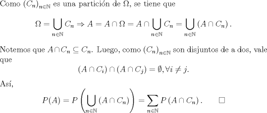 TEX: \noindent Como $\left(C_n\right)_{n\in\mathbb{N}}$ es una particin de $\Omega$, se tiene que<br />\[\Omega=\bigcup_{n\in\mathbb{N}}C_n\Rightarrow A=A\cap \Omega=A\cap \bigcup_{n\in\mathbb{N}}C_n=\bigcup_{n\in\mathbb{N}}\left(A\cap C_n\right).\]<br />Notemos que $A\cap C_n\subseteq C_n$. Luego, como $\left(C_n\right)_{n\in\mathbb{N}}$ son disjuntos de a dos, vale que<br />\[\left(A\cap C_i\right)\cap\left(A\cap C_j\right)=\emptyset,\forall i\not=j.\]<br />As,<br />\[P(A)=P\left(\bigcup_{n\in\mathbb{N}}\left(A\cap C_n\right)\right)=\sum_{n\in\mathbb{N}}P\left(A\cap C_n\right). \qquad \square\]<br /><br />