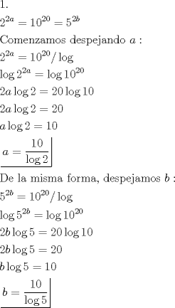 TEX: \[<br />\begin{gathered}<br />  1. \hfill \\<br />  2^{2a}  = 10^{20}  = 5^{2b}  \hfill \\<br />  {\text{Comenzamos despejando }}a: \hfill \\<br />  2^{2a}  = 10^{20} /\log  \hfill \\<br />  \log 2^{2a}  = \log 10^{20}  \hfill \\<br />  2a\log 2 = 20\log 10 \hfill \\<br />  2a\log 2 = 20 \hfill \\<br />  a\log 2 = 10 \hfill \\<br />  \left. {\underline {\, <br /> {a = \frac{{10}}<br />{{\log 2}}} \,}}\! \right|  \hfill \\<br />  {\text{De la misma forma}}{\text{, despejamos }}b: \hfill \\<br />  5^{2b}  = 10^{20} /\log  \hfill \\<br />  \log 5^{2b}  = \log 10^{20}  \hfill \\<br />  2b\log 5 = 20\log 10 \hfill \\<br />  2b\log 5 = 20 \hfill \\<br />  b\log 5 = 10 \hfill \\<br />  \left. {\underline {\, <br /> {b = \frac{{10}}<br />{{\log 5}}} \,}}\! \right|  \hfill \\ <br />\end{gathered} <br />\]<br />