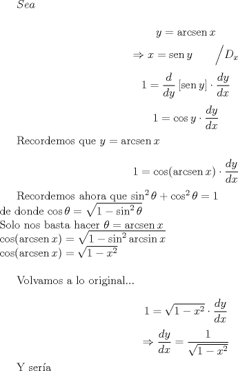 TEX: $Sea$<br /><br />$$y=\operatorname{arcsen} x$$<br />$$\Rightarrow x=\operatorname{sen}y \qquad \Big/ D_x$$<br />$$1=\dfrac{d}{dy}\left[ \operatorname{sen}y \right] \cdot \dfrac{dy}{dx}$$<br />$$1=\cos y \cdot \dfrac{dy}{dx}$$<br /><br />Recordemos que $y=\operatorname{arcsen}x$<br /><br />$$1=\cos(\operatorname{arcsen}x) \cdot \dfrac{dy}{dx}$$<br /><br />Recordemos ahora que $\sin^2 \theta + \cos^2 \theta = 1 \\$<br />de donde $\cos \theta = \sqrt{1-\sin^2 \theta} \\$<br />Solo nos basta hacer $\theta = \operatorname{arcsen}x \\$<br />$\cos(\operatorname{arcsen}x) = \sqrt{1 - \sin^2 \operatorname{arcsin}x} \\$<br />$\cos(\operatorname{arcsen}x) = \sqrt{1 - x^2} \\$<br /><br />Volvamos a lo original...<br /><br />$$1=\sqrt{1 - x^2} \cdot \dfrac{dy}{dx}$$<br />$$\Rightarrow \dfrac{dy}{dx} = \dfrac{1}{\sqrt{1 - x^2}}$$<br /><br />Y ser\'ia<br />