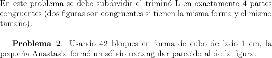 TEX: \noindent En este problema se debe subdividir el trimin\'o L en exactamente $4$ partes congruentes (dos figuras son congruentes si tienen la misma forma y el mismo tama\~no). \\ \\ <br />\indent \textbf{Problema 2}. Usando 42 bloques en forma de cubo de lado 1 cm, la peque\~na Anastasia form\'o un s\'olido rectangular parecido al de la figura.