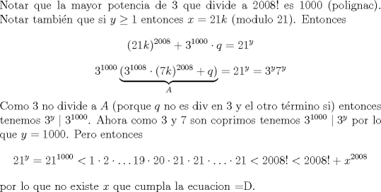 TEX: \noindent Notar que la mayor potencia de $3$ que divide a $2008!$ es $1000$ (polignac). Notar tambi\'en que si $y\ge 1$ entonces $x=21k$ (modulo $21)$. Entonces $$(21k)^{2008}+3^{1000}\cdot q=21^y$$ $$3^{1000}\underbrace{(3^{1008}\cdot (7k)^{2008}+q)}_{A}=21^y=3^y7^y$$ Como $3$ no divide a $A$ (porque $q$ no es div en 3 y el otro t\'ermino si) entonces tenemos $3^y\mid 3^{1000}$. Ahora como $3$ y $7$ son coprimos tenemos $3^{1000}\mid 3^y$ por lo que $y=1000$. Pero entonces $$21^y=21^{1000}<1\cdot 2\cdot \ldots 19\cdot 20\cdot 21\cdot 21\cdot \ldots \cdot 21<2008!<2008!+x^{2008}$$ por lo que no existe $x$ que cumpla la ecuacion =D.