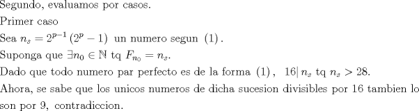 TEX: <br />\[<br />\begin{gathered}<br />  {\text{Segundo}}{\text{, evaluamos por casos}}{\text{.}} \hfill \\<br />  {\text{Primer caso }} \hfill \\<br />  {\text{Sea }}n_s  = 2^{p - 1} \left( {{\text{2}}^p  - 1} \right){\text{ un numero segun }}\left( 1 \right). \hfill \\<br />  {\text{Suponga que }}\exists n_0  \in \mathbb{N}{\text{ tq }}F_{n_0 }  = n_s . \hfill \\<br />  {\text{Dado que todo numero par perfecto es de la forma }}\left( 1 \right),{\text{ }}\left. {16} \right|n_s {\text{ tq }}n_s  > 28. \hfill \\<br />  {\text{Ahora}}{\text{, se sabe que los unicos numeros de dicha sucesion divisibles por }}16{\text{ tambien lo}} \hfill \\<br />  {\text{son por }}9,{\text{ contradiccion}}. \hfill \\ <br />\end{gathered} <br />\]<br />