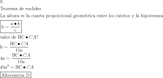 TEX: <br />\[<br />\begin{gathered}<br />  9. \hfill \\<br />  {\text{Teorema de euclides}} \hfill \\<br />  {\text{La altura es la cuarta proporcional geometrica entre los catetos  y la hipotenusa}} \hfill \\<br />  \boxed{{\text{h}} = \frac{{a \bullet b}}<br />{{\text{c}}}} \hfill \\<br />  {\text{valor de BC}} \bullet CA? \hfill \\<br />  {\text{h = }}\frac{{{\text{BC}} \bullet CA}}<br />{{10a}} \hfill \\<br />  {\text{4a = }}\frac{{{\text{BC}} \bullet CA}}<br />{{10a}} \hfill \\<br />  40a^2  = {\text{BC}} \bullet CA \hfill \\<br />  \boxed{{\text{Alternativa D}}} \hfill \\ <br />\end{gathered} <br />\]<br />