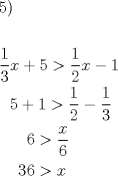 TEX: % MathType!MTEF!2!1!+-<br />% feaafiart1ev1aaatCvAUfeBSjuyZL2yd9gzLbvyNv2CaerbuLwBLn<br />% hiov2DGi1BTfMBaeXatLxBI9gBaerbd9wDYLwzYbItLDharqqtubsr<br />% 4rNCHbGeaGqiVu0Je9sqqrpepC0xbbL8F4rqqrFfpeea0xe9Lq-Jc9<br />% vqaqpepm0xbba9pwe9Q8fs0-yqaqpepae9pg0FirpepeKkFr0xfr-x<br />% fr-xb9adbaqaaeGaciGaaiaabeqaamaabaabaaGceaqabeaacaaI1a<br />% GaaiykaaqaaaqaamaalaaabaGaaGymaaqaaiaaiodaaaGaamiEaiab<br />% gUcaRiaaiwdacqGH+aGpdaWcaaqaaiaaigdaaeaacaaIYaaaaiaadI<br />% hacqGHsislcaaIXaaabaGaaGPaVlaaykW7caaMc8UaaGPaVlaaiwda<br />% cqGHRaWkcaaIXaGaeyOpa4ZaaSaaaeaacaaIXaaabaGaaGOmaaaacq<br />% GHsisldaWcaaqaaiaaigdaaeaacaaIZaaaaaqaaiaaykW7caaMc8Ua<br />% aGPaVlaaykW7caaMc8UaaGPaVlaaykW7caaMc8UaaGPaVlaaykW7ca<br />% aI2aGaeyOpa4ZaaSaaaeaacaWG4baabaGaaGOnaaaaaeaacaaMc8Ua<br />% aGPaVlaaykW7caaMc8UaaGPaVlaaykW7caaMc8UaaG4maiaaiAdacq<br />% GH+aGpcaWG4baaaaa!6F9C!<br />\[<br />\begin{gathered}<br />  5) \hfill \\<br />   \hfill \\<br />  \frac{1}<br />{3}x + 5 > \frac{1}<br />{2}x - 1 \hfill \\<br />  \,\,\,\,5 + 1 > \frac{1}<br />{2} - \frac{1}<br />{3} \hfill \\<br />  \,\,\,\,\,\,\,\,\,\,6 > \frac{x}<br />{6} \hfill \\<br />  \,\,\,\,\,\,\,36 > x \hfill \\ <br />\end{gathered} <br />\]<br />