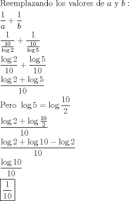 TEX: \[<br />\begin{gathered}<br />  {\text{Reemplazando los valores de }}a{\text{ y }}b: \hfill \\<br />  \frac{1}<br />{a} + \frac{1}<br />{b} \hfill \\<br />  \frac{1}<br />{{\frac{{10}}<br />{{\log 2}}}} + \frac{1}<br />{{\frac{{10}}<br />{{\log 5}}}} \hfill \\<br />  \frac{{\log 2}}<br />{{10}} + \frac{{\log 5}}<br />{{10}} \hfill \\<br />  \frac{{\log 2 + \log 5}}<br />{{10}} \hfill \\<br />  {\text{Pero }}\log 5 = \log \frac{{10}}<br />{2} \hfill \\<br />  \frac{{\log 2 + \log \frac{{10}}<br />{2}}}<br />{{10}} \hfill \\<br />  \frac{{\log 2 + \log 10 - \log 2}}<br />{{10}} \hfill \\<br />  \frac{{\log 10}}<br />{{10}} \hfill \\<br />  \boxed{\frac{1}<br />{{10}}} \hfill \\ <br />\end{gathered} <br />\]<br />