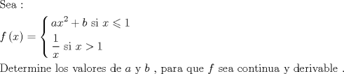 TEX: \[<br />\begin{gathered}<br />  {\text{Sea : }} \hfill \\<br />  f\left( x \right) = \left\{ \begin{gathered}<br />  ax^2  + b{\text{   si }}x \leqslant 1 \hfill \\<br />  \frac{1}<br />{x}{\text{           si }}x > 1 \hfill \\ <br />\end{gathered}  \right. \hfill \\<br />  {\text{Determine los valores de  }}a{\text{ y }}b{\text{ }}{\text{, para que  }}f{\text{ sea continua y derivable }}{\text{.}} \hfill \\ <br />\end{gathered} <br />\]<br />