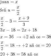 TEX: \[<br />\begin{gathered}<br />  {\text{juan}} = x \hfill \\<br />  {\text{fe\~n a}} = \frac{x}<br />{2} \hfill \\<br />  \frac{x}<br />{2} - 3 = \frac{{x + 9}}<br />{3} \hfill \\<br />  3x - 18 = 2x + 18 \hfill \\<br />  x = 36{\text{ }} \to  + 2{\text{ a\~n os}} = 38 \hfill \\<br />  \frac{x}<br />{2} = 18 \to  + 2{\text{ a\~n os}} = 20 \hfill \\<br />  20 + 38 = 58{\text{ a\~n os}} \hfill \\ <br />\end{gathered} <br />\]<br />