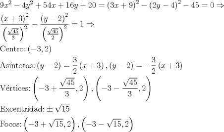 TEX: \[\begin{gathered}<br />  9{x^2} - 4{y^2} + 54x + 16y + 20 = {\left( {3x + 9} \right)^2} - {\left( {2y - 4} \right)^2} - 45 = 0 \Rightarrow  \hfill \\<br />  \frac{{{{\left( {x + 3} \right)}^2}}}<br />{{{{\left( {\frac{{\sqrt {45} }}<br />{3}} \right)}^2}}} - \frac{{{{\left( {y - 2} \right)}^2}}}<br />{{{{\left( {\frac{{\sqrt {45} }}<br />{2}} \right)}^2}}} = 1 \Rightarrow  \hfill \\<br />  {\text{Centro:}}\left( { - 3,2} \right) \hfill \\<br />  {\text{As\'intotas:}}\left( {y - 2} \right) = \frac{3}<br />{2}\left( {x + 3} \right),\left( {y - 2} \right) =  - \frac{3}<br />{2}\left( {x + 3} \right) \hfill \\<br />  {\text{V\'ertices:}}\left( { - 3 + \frac{{\sqrt {45} }}<br />{3},2} \right),\left( { - 3 - \frac{{\sqrt {45} }}<br />{3},2} \right) \hfill \\<br />  {\text{Excentridad:}} \pm \sqrt {15}  \hfill \\<br />  {\text{Focos:}}\left( { - 3 + \sqrt {15} ,2} \right),\left( { - 3 - \sqrt {15} ,2} \right) \hfill \\ <br />\end{gathered} \]<br />