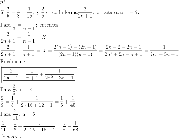 TEX: \[<br />\begin{gathered}<br />  p2 \hfill \\<br />  {\text{Si }}\frac{{\text{2}}}<br />{{\text{5}}} = \frac{1}<br />{3} + \frac{1}<br />{{15}},{\text{ y }}\frac{{\text{2}}}<br />{{\text{5}}}{\text{ es de la forma}}\frac{{\text{2}}}<br />{{2n + 1}},{\text{ en este caso n = 2}}{\text{.}} \hfill \\<br />  {\text{Para }}\frac{1}<br />{3} = \frac{1}<br />{{n + 1}};{\text{ entonces:}} \hfill \\<br />  \frac{{\text{2}}}<br />{{2n + 1}} = \frac{1}<br />{{n + 1}} + X \hfill \\<br />  \frac{{\text{2}}}<br />{{2n + 1}} - \frac{1}<br />{{n + 1}} = X = \frac{{2(n + 1) - (2n + 1)}}<br />{{(2n + 1)(n + 1)}} = \frac{{2n + 2 - 2n - 1}}<br />{{2n^2  + 2n + n + 1}} = \frac{1}<br />{{2n^2  + 3n + 1}}. \hfill \\<br />  {\text{Finalmente:}} \hfill \\<br />  \left| \!{\overline {\, <br /> {\left. {\underline {\, <br /> {\frac{{\text{2}}}<br />{{2n + 1}} = \frac{1}<br />{{n + 1}} + \frac{1}<br />{{2n^2  + 3n + 1}}} \,}}\! \right| } \,}} \right.  \hfill \\<br />  {\text{Para }}\frac{{\text{2}}}<br />{{\text{9}}},{\text{ n = 4}} \hfill \\<br />  \frac{{\text{2}}}<br />{{\text{9}}} = \frac{1}<br />{5} + \frac{1}<br />{{2\cdot16 + 12 + 1}} = \frac{1}<br />{5} + \frac{1}<br />{{45}} \hfill \\<br />  {\text{Para }}\frac{{\text{2}}}<br />{{{\text{11}}}},{\text{ n = 5}} \hfill \\<br />  \frac{{\text{2}}}<br />{{{\text{11}}}} = \frac{1}<br />{6} + \frac{1}<br />{{2\cdot25 + 15 + 1}} = \frac{1}<br />{6} + \frac{1}<br />{{66}} \hfill \\<br />  Gracias... \hfill \\ <br />\end{gathered} <br />\]<br />