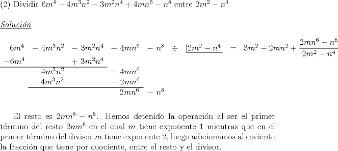 TEX: \noindent (2) Dividir $6m^4-4m^3n^2-3m^2n^4+4mn^6-n^8$ entre $2m^2-n^4$\\<br /><br />\noindent \underline {\emph{Soluci\'on}}\\<br /><br />\noindent $\begin{array}{ccccccccccccccc}<br />\ \ 6m^4&-\ 4m^3n^2&-\ 3m^2n^4&+\ 4mn^6&-\ n^8&\div&\left| \!{\underline {\,{2m^2-n^4} \,}} \right.&=&3m^2-2mn^2+\dfrac{2mn^6-n^8}{2m^2-n^4}\\<br />-6m^4&&+\ 3m^2n^4&\\ \cline{0-2}<br />&-\ 4m^3n^2&&+\ 4mn^6&\\<br />&\ \ \ 4m^3n^2&&-\ 2mn^6&\\ \cline{2-4}<br />&&&\ \ \ 2mn^6& -\ n^8&\\<br />\end{array}$\\<br />\\<br />\\<br />\indent El resto es $2mn^6-n^8$. Hemos detenido la operaci\'on al ser el primer t\'ermino del resto $2mn^6$ en el cual $m$ tiene exponente 1 mientras que en el primer t\'ermino del divisor $m$ tiene exponente 2, luego adicionamos al cociente la fracci\'on que tiene por cuociente, entre el resto y el divisor.