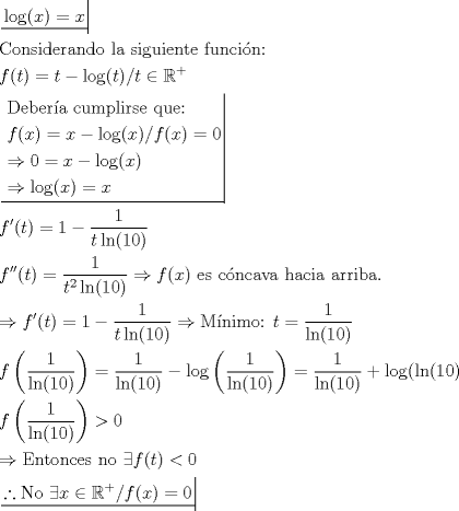 TEX: \[<br />\begin{gathered}<br />  \left. {\underline {\, <br /> {\log (x) = x} \,}}\! \right|  \hfill \\<br />  {\text{Considerando la siguiente funci\'on:}} \hfill \\<br />  f(t) = t - \log (t)/t \in \mathbb{R}^ +   \hfill \\<br />  \left. {\underline {\, <br /> \begin{gathered}<br />  {\text{Deber\'ia cumplirse que:}} \hfill \\<br />  f(x) = x - \log (x)/f(x) = 0 \hfill \\<br />   \Rightarrow 0 = x - \log (x) \hfill \\<br />   \Rightarrow \log (x) = x \hfill \\ <br />\end{gathered}  \,}}\! \right|  \hfill \\<br />  f'(t) = 1 - \frac{1}<br />{{t\ln (10)}} \hfill \\<br />  f''(t) = \frac{1}<br />{{t^2 \ln (10)}} \Rightarrow f(x){\text{ es c\'oncava hacia arriba}}{\text{.}} \hfill \\<br />   \Rightarrow f'(t) = 1 - \frac{1}<br />{{t\ln (10)}} \Rightarrow {\text{M\'inimo: }}t = \frac{1}<br />{{\ln (10)}} \hfill \\<br />  f\left( {\frac{1}<br />{{\ln (10)}}} \right) = \frac{1}<br />{{\ln (10)}} - \log \left( {\frac{1}<br />{{\ln (10)}}} \right) = \frac{1}<br />{{\ln (10)}} + \log (\ln (10) \hfill \\<br />  f\left( {\frac{1}<br />{{\ln (10)}}} \right) > 0 \hfill \\<br />   \Rightarrow {\text{Entonces no }}\exists f(t) < 0 \hfill \\<br />  \left. {\underline {\, <br /> {\therefore {\text{No }}\exists x \in \mathbb{R}^ +  /f(x) = 0} \,}}\! \right|  \hfill \\ <br />\end{gathered} <br />\]