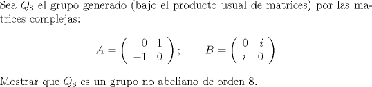 TEX:  \noindent Sea $Q_8$ el grupo generado (bajo el producto usual de matrices) por las matrices complejas:<br />$$A=\left(\begin{array}{lr}\phantom{-}0&1\\-1&0\end{array}\right);\qquad B=\left(\begin{array}{lr}0&i\\i&0\end{array}\right)$$<br />Mostrar que $Q_8$ es un grupo no abeliano de orden 8. <br />