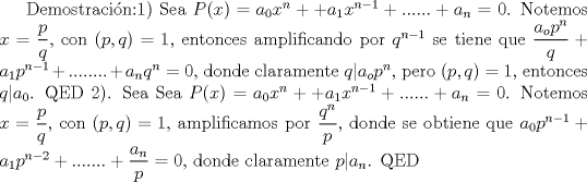 TEX: Demostracin:1) Sea $P(x)=a_0x^n++a_1x^{n-1}+......+a_n=0$. Notemos $x=\dfrac {p}{q}$, con $(p,q)=1$, entonces amplificando por $q^{n-1}$ se tiene que $\dfrac {a_op^n}{q}+a_1p^{n-1}+........+a_nq^n=0$, donde claramente $q|a_op^n$, pero $(p,q)=1$, entonces $q|a_0$. QED<br />2). Sea Sea $P(x)=a_0x^n++a_1x^{n-1}+......+a_n=0$. Notemos $x=\dfrac {p}{q}$, con $(p,q)=1$, amplificamos por $\dfrac {q^n}{p}$, donde se obtiene que $a_0p^{n-1}+a_1p^{n-2}+.......+\dfrac {a_n}{p}=0$, donde claramente $p|a_n$. QED