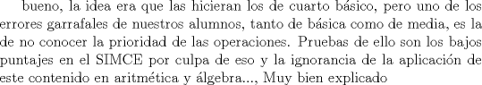 TEX: bueno, la idea era que las hicieran los de cuarto bsico, pero uno de los errores garrafales de nuestros alumnos, tanto de bsica como de media, es la de no conocer la prioridad de las operaciones. Pruebas de ello son los bajos puntajes en el SIMCE por culpa de eso y la ignorancia en la aplicacin de este contenido en aritmtica y lgebra..., Muy bien explicado